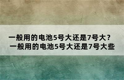 一般用的电池5号大还是7号大？ 一般用的电池5号大还是7号大些